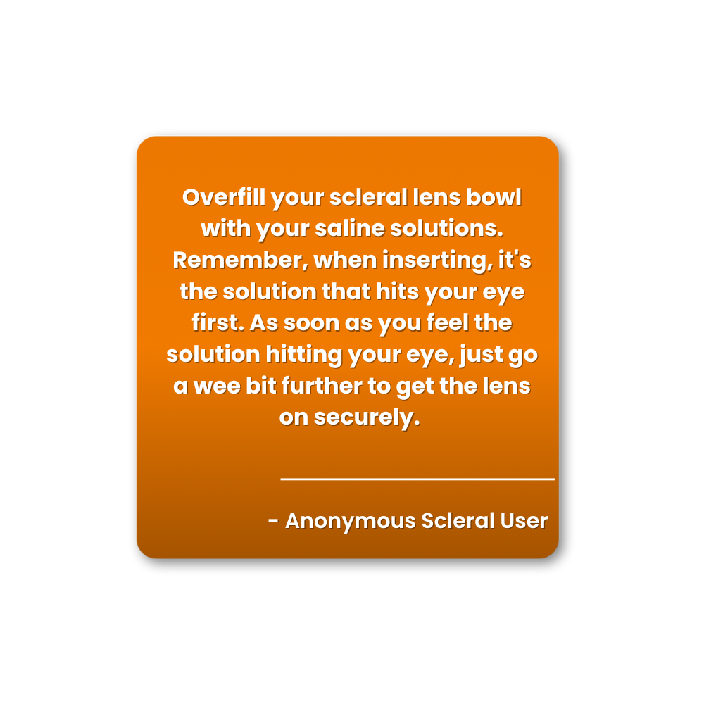 When inserting your scleral contact lenses, overfill the bowl with preservative-free saline solution. 